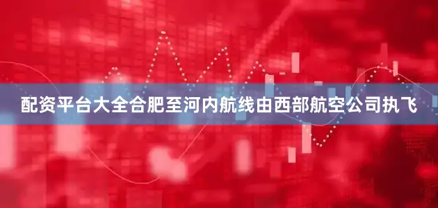 配资平台大全合肥至河内航线由西部航空公司执飞