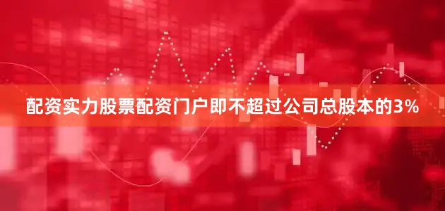 配资实力股票配资门户即不超过公司总股本的3%