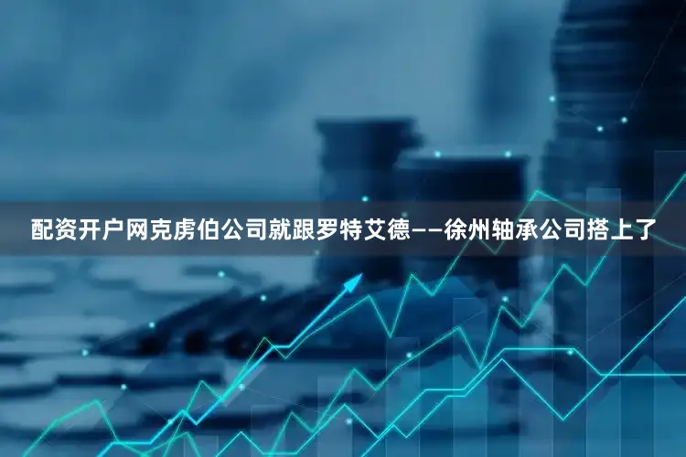 配资开户网克虏伯公司就跟罗特艾德——徐州轴承公司搭上了